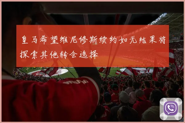 皇马希望维尼修斯续约如无结果将探索其他转会选择