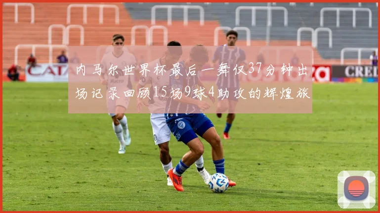 内马尔世界杯最后一舞仅37分钟出场记录回顾15场9球4助攻的辉煌旅程