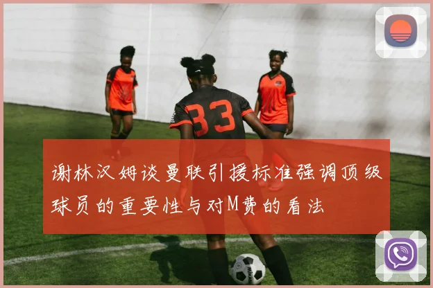 谢林汉姆谈曼联引援标准强调顶级球员的重要性与对M费的看法