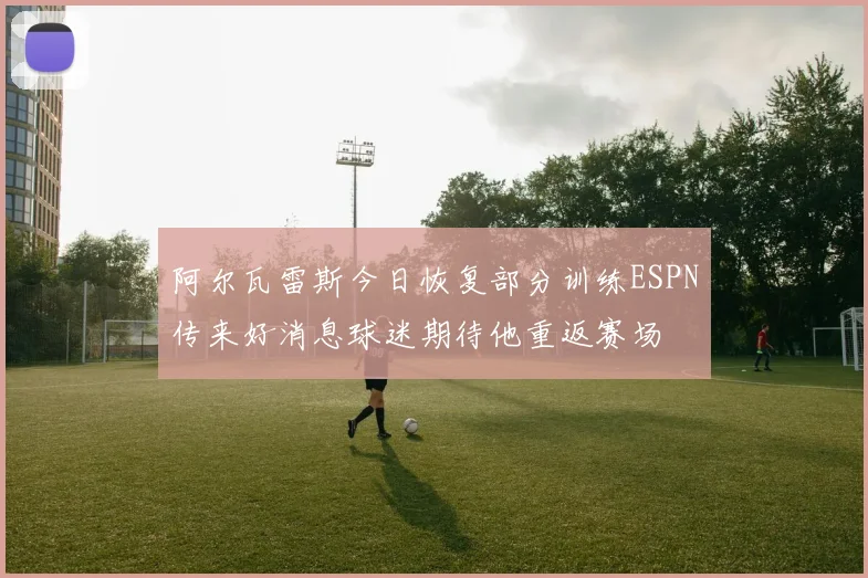 阿尔瓦雷斯今日恢复部分训练ESPN传来好消息球迷期待他重返赛场