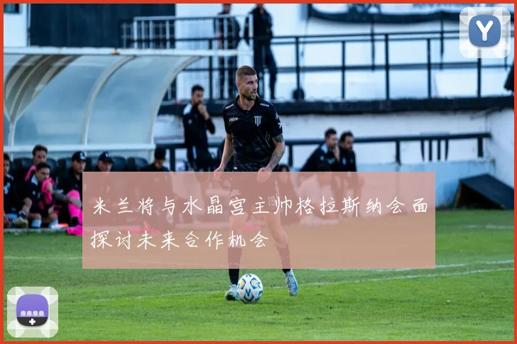 米兰将与水晶宫主帅格拉斯纳会面探讨未来合作机会