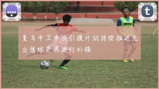 皇马中卫中场引援计划持续推进先出售球员再进行补强