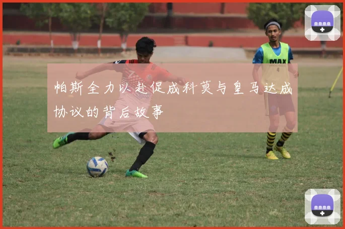 帕斯全力以赴促成科莫与皇马达成协议的背后故事