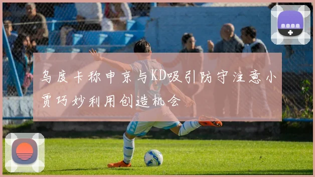 乌度卡称申京与KD吸引防守注意小贾巧妙利用创造机会