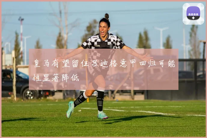 皇马有望留住吕迪格意甲回归可能性显著降低