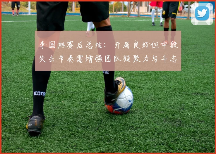李国旭赛后总结：开局良好但中段失去节奏需增强团队凝聚力与斗志