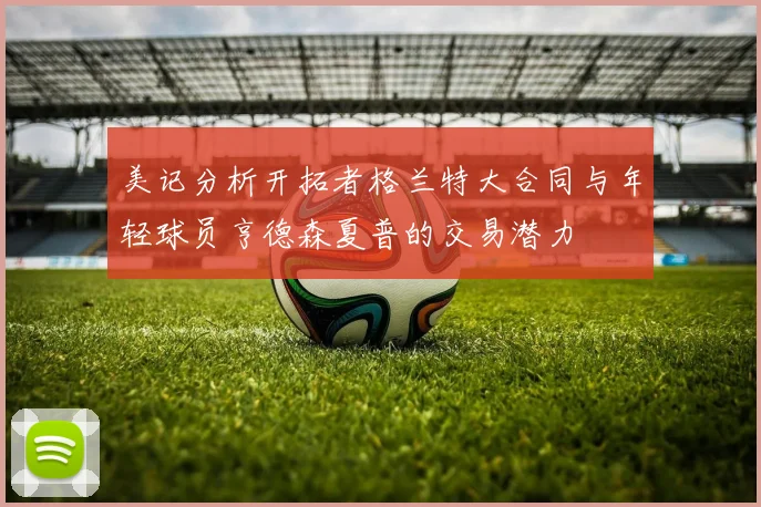 美记分析开拓者格兰特大合同与年轻球员亨德森夏普的交易潜力