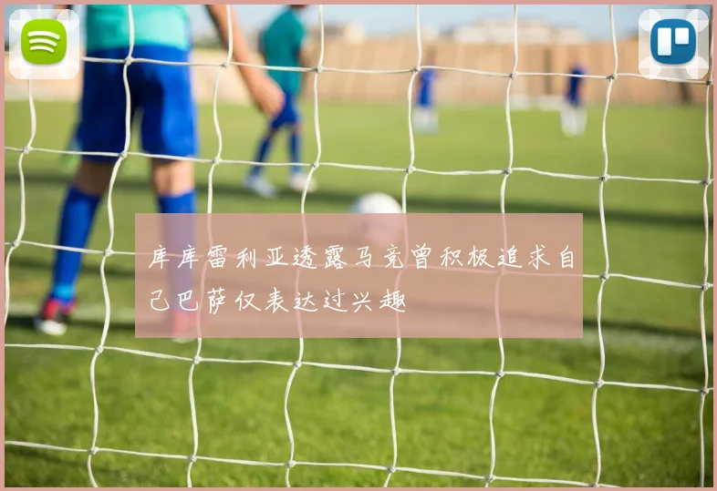 库库雷利亚透露马竞曾积极追求自己巴萨仅表达过兴趣