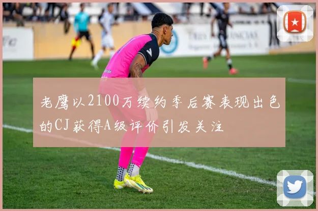 老鹰以2100万续约季后赛表现出色的CJ获得A级评价引发关注