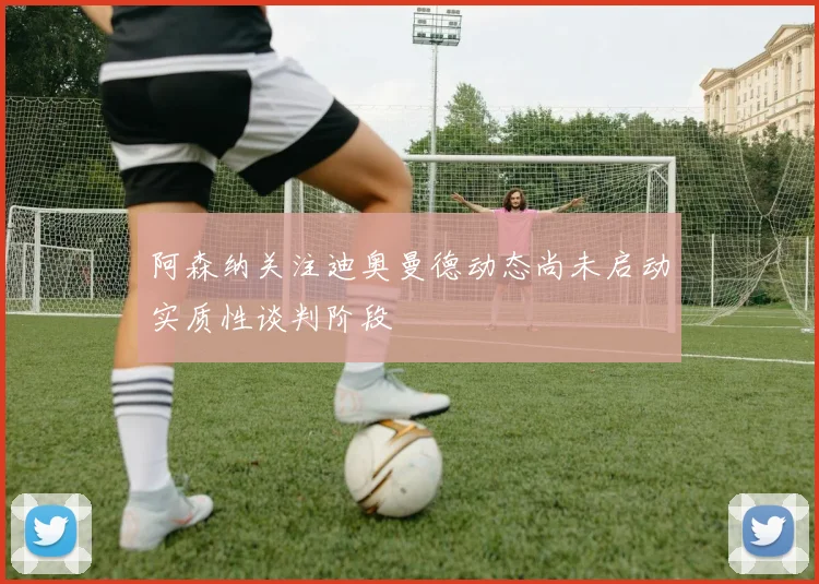 阿森纳关注迪奥曼德动态尚未启动实质性谈判阶段
